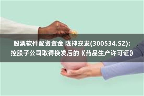 股票软件配资资金 陇神戎发(300534.SZ)：控股子公司取得换发后的《药品生产许可证》