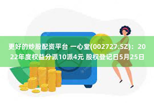 更好的炒股配资平台 一心堂(002727.SZ)：2022年度权益分派10派4元 股权登记日5月25日