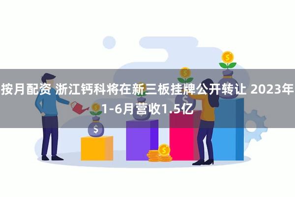 按月配资 浙江钙科将在新三板挂牌公开转让 2023年1-6月营收1.5亿