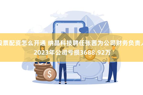 股票配资怎么开通 纳晶科技聘任张茜为公司财务负责人 2023年公司亏损3688.92万