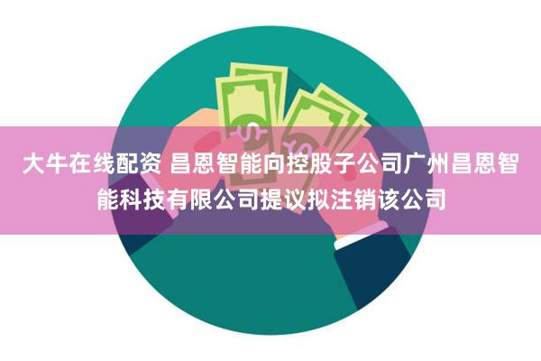 大牛在线配资 昌恩智能向控股子公司广州昌恩智能科技有限公司提议拟注销该公司