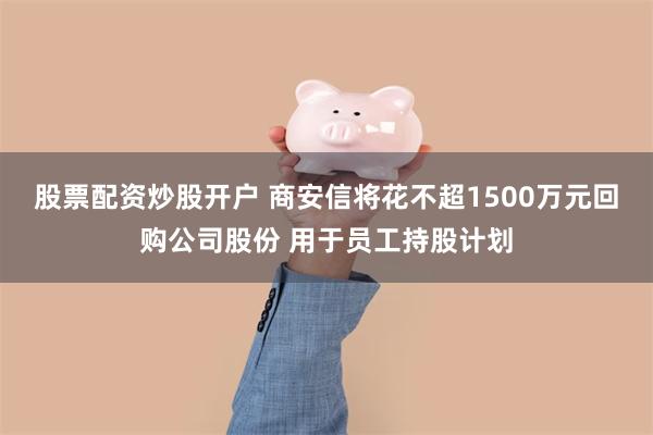 股票配资炒股开户 商安信将花不超1500万元回购公司股份 用于员工持股计划