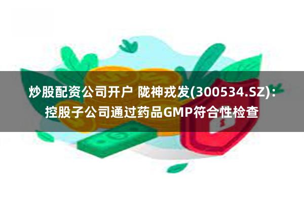 炒股配资公司开户 陇神戎发(300534.SZ)：控股子公司通过药品GMP符合性检查