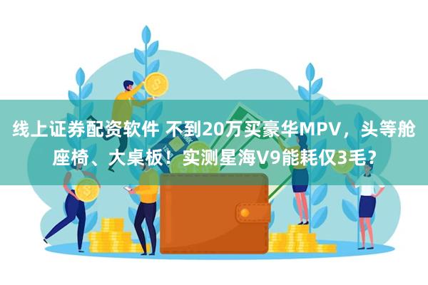 线上证券配资软件 不到20万买豪华MPV，头等舱座椅、大桌板！实测星海V9能耗仅3毛？