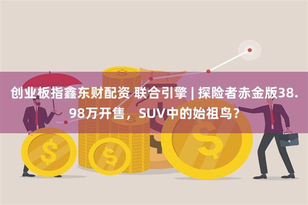 创业板指鑫东财配资 联合引擎 | 探险者赤金版38.98万开售，SUV中的始祖鸟？