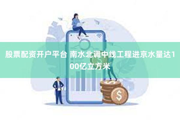 股票配资开户平台 南水北调中线工程进京水量达100亿立方米