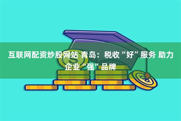 互联网配资炒股网站 青岛：税收“好”服务 助力企业“强”品牌