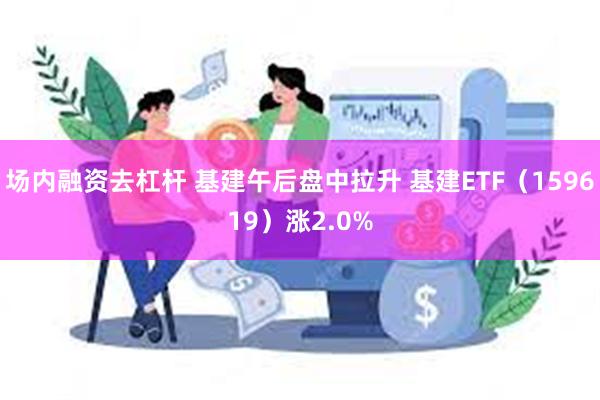 场内融资去杠杆 基建午后盘中拉升 基建ETF（159619）涨2.0%