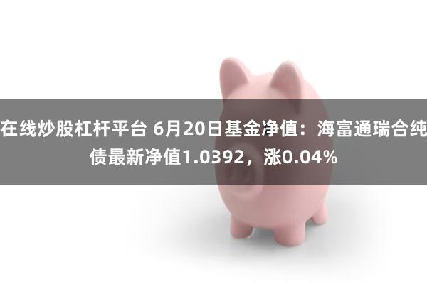 在线炒股杠杆平台 6月20日基金净值：海富通瑞合纯债最新净值1.0392，涨0.04%