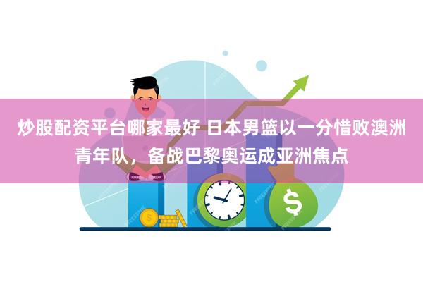 炒股配资平台哪家最好 日本男篮以一分惜败澳洲青年队，备战巴黎奥运成亚洲焦点