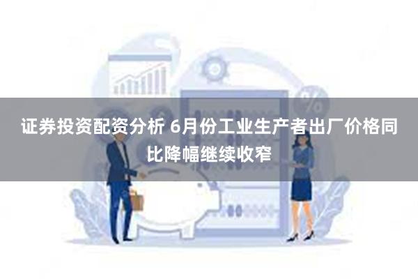 证券投资配资分析 6月份工业生产者出厂价格同比降幅继续收窄