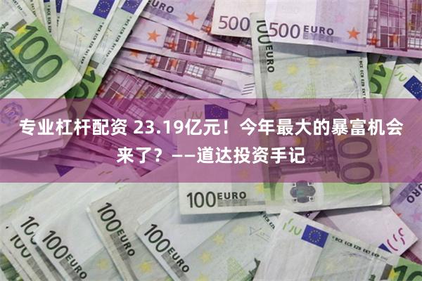 专业杠杆配资 23.19亿元！今年最大的暴富机会来了？——道达投资手记