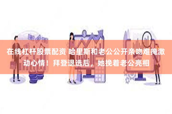 在线杠杆股票配资 哈里斯和老公公开亲吻难掩激动心情！拜登退选后，她挽着老公亮相