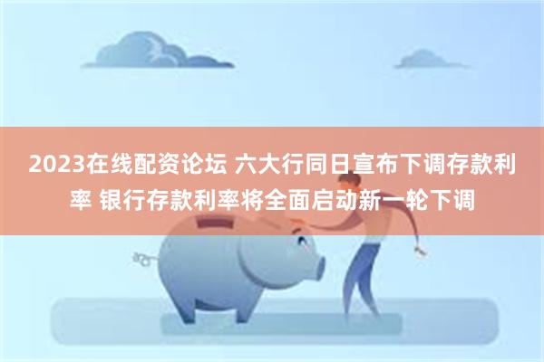 2023在线配资论坛 六大行同日宣布下调存款利率 银行存款利率将全面启动新一轮下调