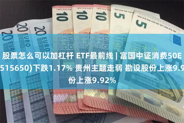 股票怎么可以加杠杆 ETF最前线 | 富国中证消费50ETF(515650)下跌1.17% 贵州主题走弱 勘设股份上涨9.92%