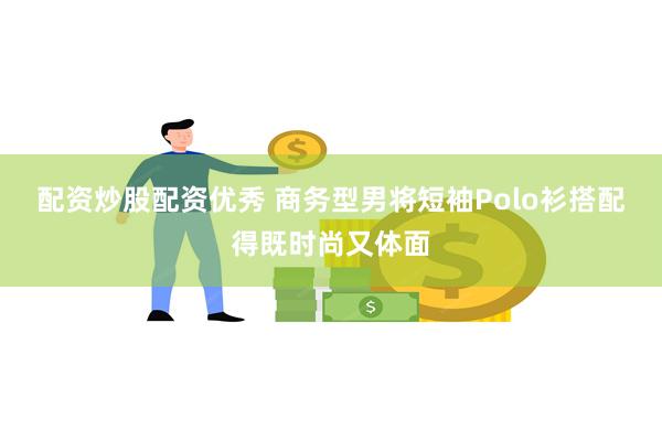 配资炒股配资优秀 商务型男将短袖Polo衫搭配得既时尚又体面