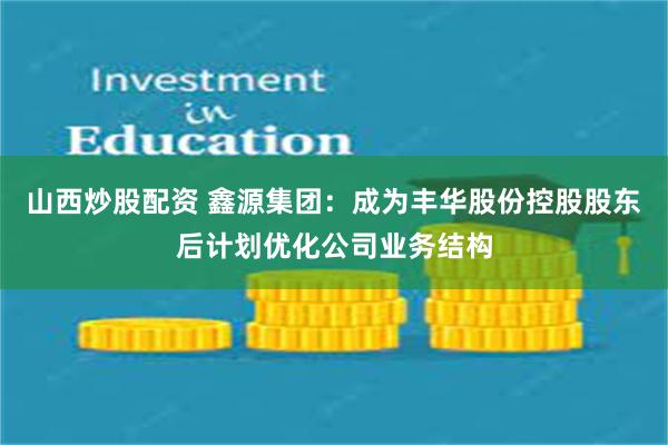 山西炒股配资 鑫源集团：成为丰华股份控股股东后计划优化公司业务结构