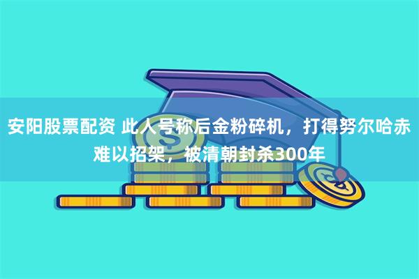 安阳股票配资 此人号称后金粉碎机，打得努尔哈赤难以招架，被清朝封杀300年