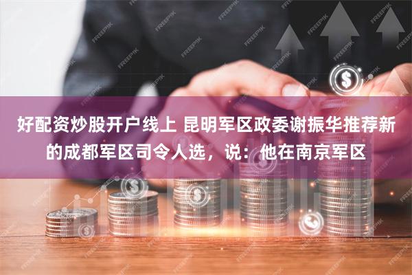 好配资炒股开户线上 昆明军区政委谢振华推荐新的成都军区司令人选，说：他在南京军区