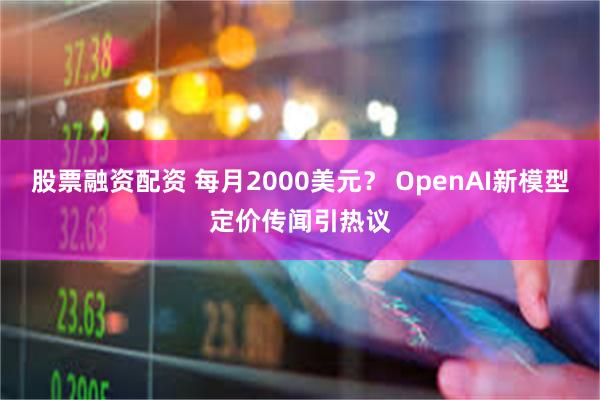 股票融资配资 每月2000美元？ OpenAI新模型定价传闻引热议