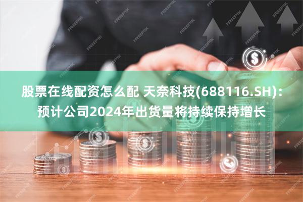 股票在线配资怎么配 天奈科技(688116.SH)：预计公司2024年出货量将持续保持增长