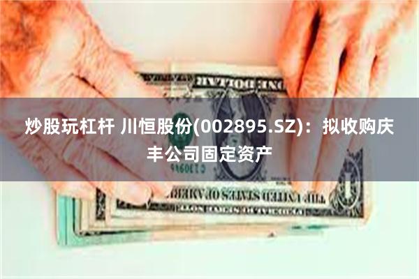 炒股玩杠杆 川恒股份(002895.SZ)：拟收购庆丰公司固定资产