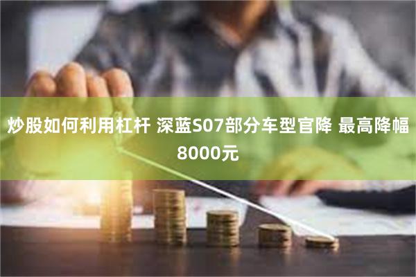 炒股如何利用杠杆 深蓝S07部分车型官降 最高降幅8000元