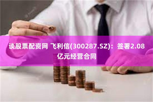 谈股票配资网 飞利信(300287.SZ)：签署2.08亿元经营合同