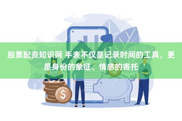 股票配资知识网 手表不仅是记录时间的工具，更是身份的象征、情感的寄托