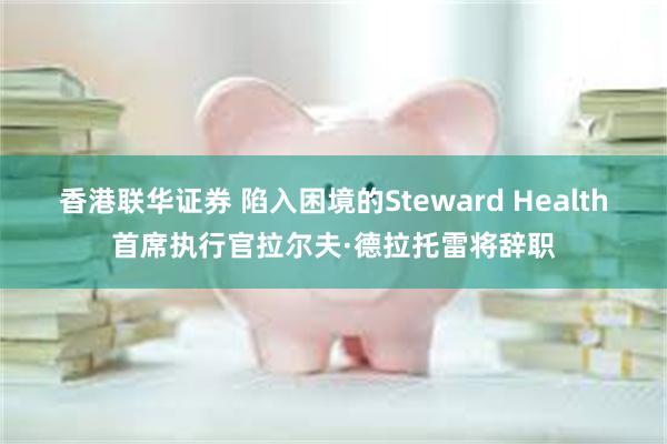 香港联华证券 陷入困境的Steward Health首席执行官拉尔夫·德拉托雷将辞职