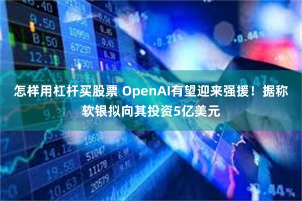 怎样用杠杆买股票 OpenAI有望迎来强援！据称软银拟向其投资5亿美元