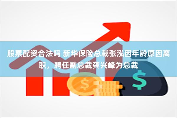 股票配资合法吗 新华保险总裁张泓因年龄原因离职，聘任副总裁龚兴峰为总裁