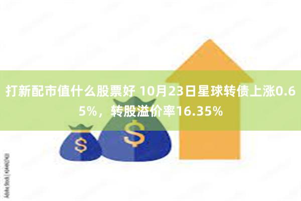 打新配市值什么股票好 10月23日星球转债上涨0.65%，转股溢价率16.35%