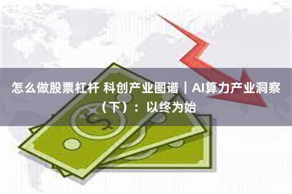 怎么做股票杠杆 科创产业图谱｜AI算力产业洞察（下）：以终为始