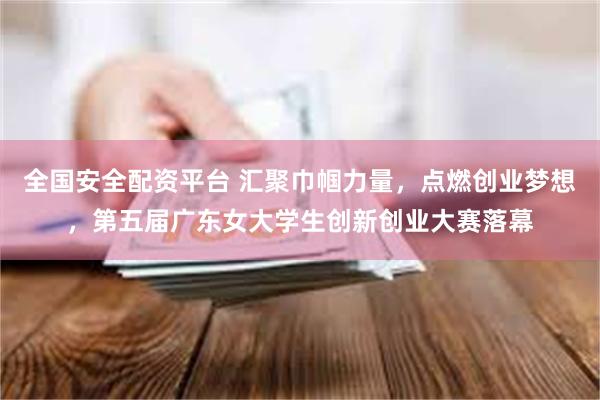 全国安全配资平台 汇聚巾帼力量，点燃创业梦想，第五届广东女大学生创新创业大赛落幕