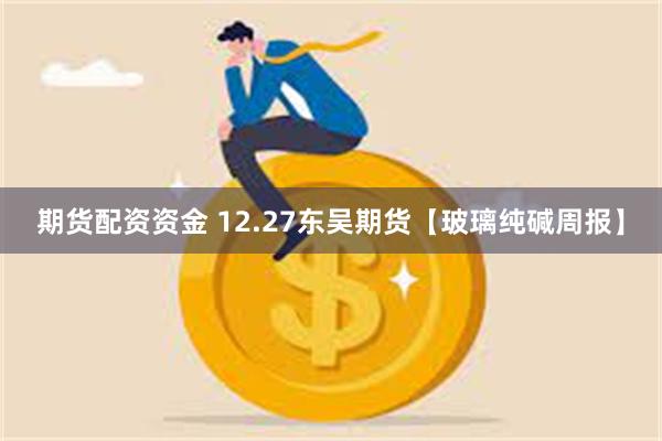 期货配资资金 12.27东吴期货【玻璃纯碱周报】