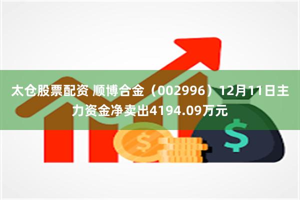 太仓股票配资 顺博合金（002996）12月11日主力资金净卖出4194.09万元