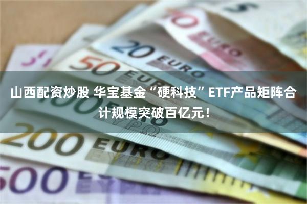 山西配资炒股 华宝基金“硬科技”ETF产品矩阵合计规模突破百亿元！