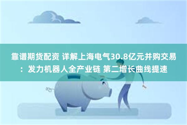 靠谱期货配资 详解上海电气30.8亿元并购交易：发力机器人全产业链 第二增长曲线提速