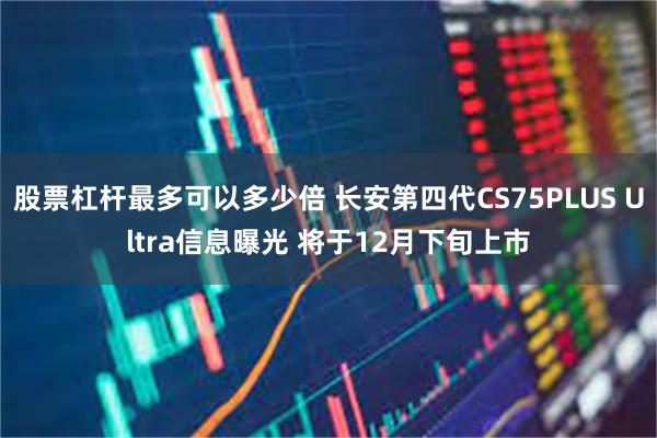 股票杠杆最多可以多少倍 长安第四代CS75PLUS Ultra信息曝光 将于12月下旬上市