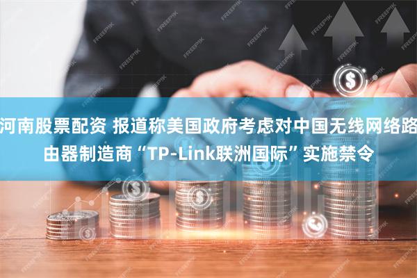 河南股票配资 报道称美国政府考虑对中国无线网络路由器制造商“TP-Link联洲国际”实施禁令