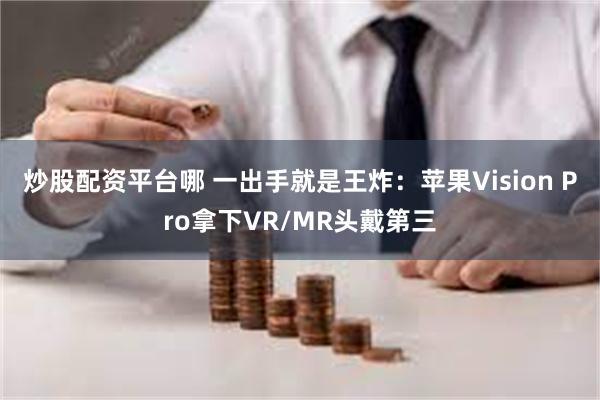 炒股配资平台哪 一出手就是王炸：苹果Vision Pro拿下VR/MR头戴第三