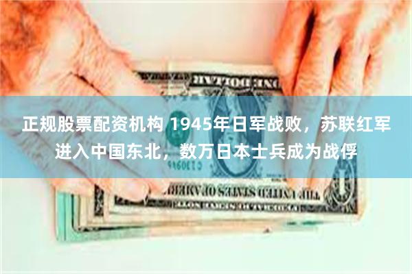 正规股票配资机构 1945年日军战败，苏联红军进入中国东北，数万日本士兵成为战俘