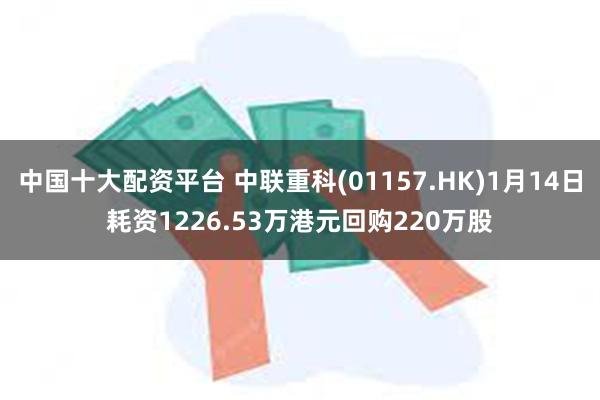 中国十大配资平台 中联重科(01157.HK)1月14日耗资1226.53万港元回购220万股