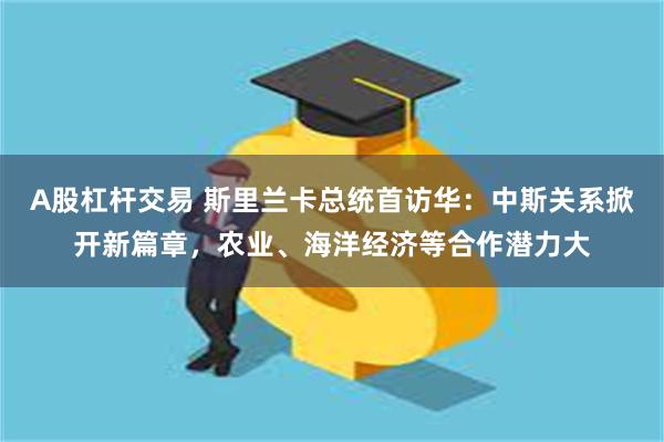 A股杠杆交易 斯里兰卡总统首访华：中斯关系掀开新篇章，农业、海洋经济等合作潜力大