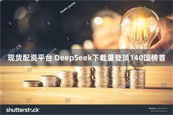 现货配资平台 DeepSeek下载量登顶140国榜首