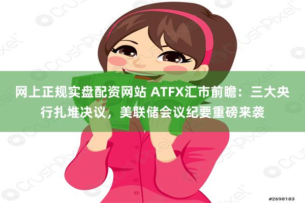 网上正规实盘配资网站 ATFX汇市前瞻：三大央行扎堆决议，美联储会议纪要重磅来袭