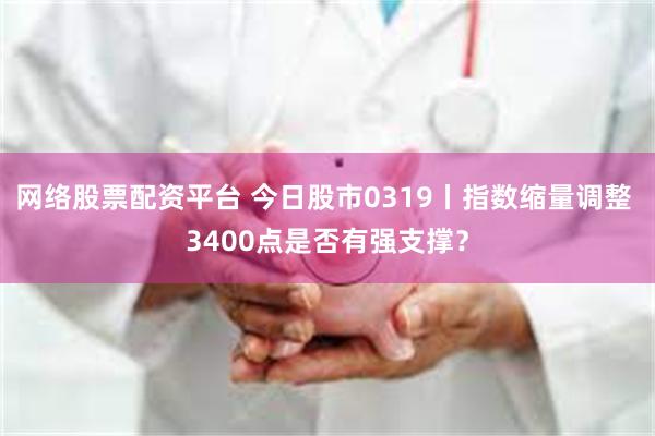 网络股票配资平台 今日股市0319丨指数缩量调整 3400点是否有强支撑？